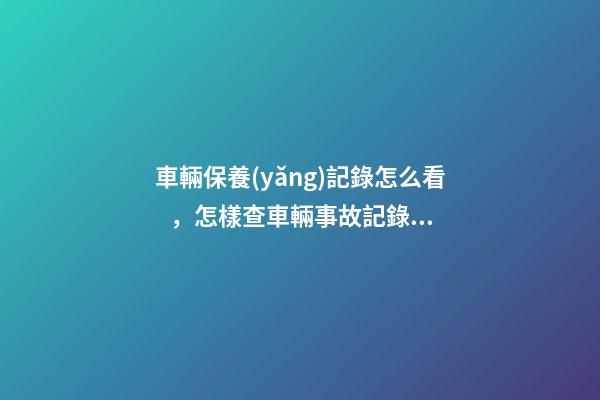 車輛保養(yǎng)記錄怎么看，怎樣查車輛事故記錄查詢